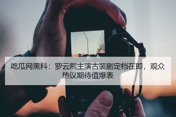 吃瓜网黑料：罗云熙主演古装剧定档在即，观众热议期待值爆表